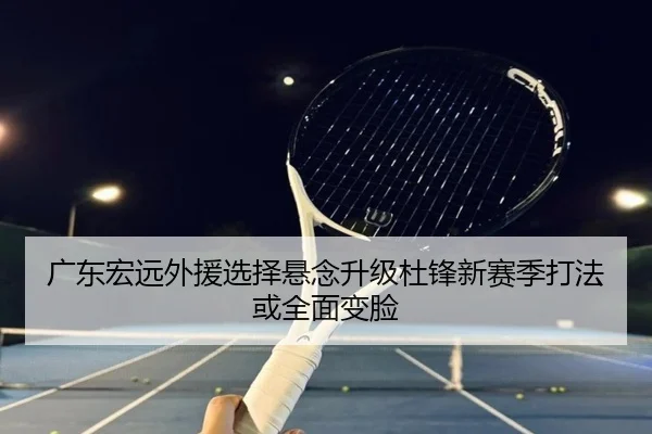 广东宏远外援选择悬念升级杜锋新赛季打法或全面变脸